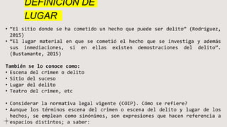 DEFINICIÓN DE
LUGAR
• “El sitio donde se ha cometido un hecho que puede ser delito” (Rodríguez,
2015)
• “El lugar material en que se cometió el hecho que se investiga y además
sus inmediaciones, si en ellas existen demostraciones del delito”.
(Bustamante, 2015)
También se lo conoce como:
• Escena del crimen o delito
• Sitio del suceso
• Lugar del delito
• Teatro del crimen, etc
• Considerar la normativa legal vigente (COIP). Cómo se refiere?
• Aunque los términos escena del crimen o escena del delito y lugar de los
hechos, se emplean como sinónimos, son expresiones que hacen referencia a
espacios distintos; a saber:
 