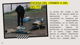 ESCENA DEL CRIMEN O DEL
DELITO
La escena del crimen o del
delito, es el espacio donde se
materializó el acto,
susceptible de revelarse por
vestigios, objetivamente
constatables; es la fuente por
excelencia de los indicios
pesquisables, capaces de
posibilitar el esclarecimiento
de un hecho; (lugar donde
aparece el cadáver, habitación
en la que se forzó la caja
fuerte, etc). (Guzmán, 2010).
 