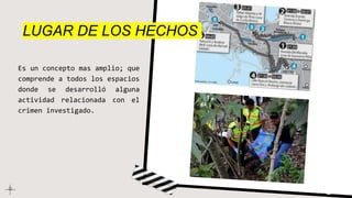 LUGAR DE LOS HECHOS
Es un concepto mas amplio; que
comprende a todos los espacios
donde se desarrolló alguna
actividad relacionada con el
crimen investigado.
 