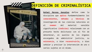 Rafael Moreno González define como la
disciplina que aplica fundamentalmente los
conocimientos, métodos y técnicas de
investigación de las ciencias naturales en
el examen del material sensible
significativo (indicios) relacionado con un
presunto hecho delictuoso con el fin de
determinar, en auxilio de los órganos
encargados de administrar justicia, su
existencia, o bien reconstruirlo, o bien
señalar y precisar la intervención de uno o
varios sujetos en el mismo.
DEFINICIÓN DE CRIMINALÍSTICA
 