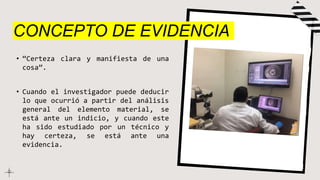 CONCEPTO DE EVIDENCIA
• “Certeza clara y manifiesta de una
cosa”.
• Cuando el investigador puede deducir
lo que ocurrió a partir del análisis
general del elemento material, se
está ante un indicio, y cuando este
ha sido estudiado por un técnico y
hay certeza, se está ante una
evidencia.
 