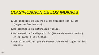 CLASIFICACIÓN DE LOS INDICIOS
1.Los indicios de acuerdo a su relación con el LH
(Lugar de los hechos).
2.De acuerdo a su naturaleza física.
3.De acuerdo a la disposición (forma de encontrarlos)
en el lugar a los hechos.
4.Por el estado en que se encuentran en el lugar de los
hechos.
 