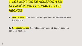1. LOS INDICIOS DE ACUERDO A SU
RELACIÓN CON EL LUGAR DE LOS
HECHOS
A. Asociativos: Los que tienen que ver directamente con
los hechos.
B. No asociativos: Se relacionan con el lugar pero no
con los hechos.
 