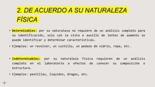 2. DE ACUERDO A SU NATURALEZA
FÍSICA
• Determinables: por su naturaleza no requiere de un análisis completo para
su identificación, solo con la vista o auxilio de lentes de aumento se
puede identificar y determinar características.
• Ejemplos: un revolver, un cuchillo, un pedazo de vidrio, ropa, etc.
• Indeterminables: por su naturaleza física requieren de un análisis
completo en el laboratorio a efectos de conocer su composición o
estructura.
• Ejemplos: pastillas, líquidos, drogas, etc.
 