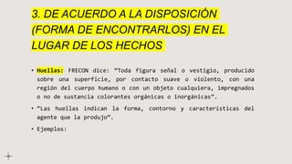 3. DE ACUERDO A LA DISPOSICIÓN
(FORMA DE ENCONTRARLOS) EN EL
LUGAR DE LOS HECHOS
• Huellas: FRECON dice: “Toda figura señal o vestigio, producido
sobre una superficie, por contacto suave o violento, con una
región del cuerpo humano o con un objeto cualquiera, impregnados
o no de sustancia colorantes orgánicas o inorgánicas”.
• “Las huellas indican la forma, contorno y características del
agente que la produjo”.
• Ejemplos:
 