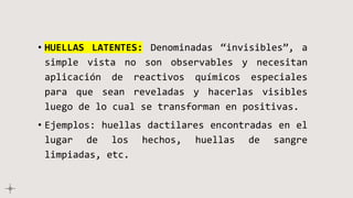 • HUELLAS LATENTES: Denominadas “invisibles”, a
simple vista no son observables y necesitan
aplicación de reactivos químicos especiales
para que sean reveladas y hacerlas visibles
luego de lo cual se transforman en positivas.
• Ejemplos: huellas dactilares encontradas en el
lugar de los hechos, huellas de sangre
limpiadas, etc.
 