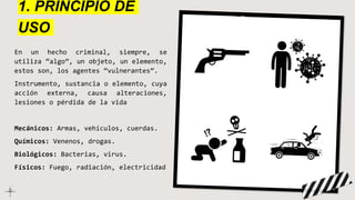 1. PRINCIPIO DE
USO
En un hecho criminal, siempre, se
utiliza “algo”, un objeto, un elemento,
estos son, los agentes “vulnerantes”.
Instrumento, sustancia o elemento, cuya
acción externa, causa alteraciones,
lesiones o pérdida de la vida
Mecánicos: Armas, vehículos, cuerdas.
Químicos: Venenos, drogas.
Biológicos: Bacterias, virus.
Físicos: Fuego, radiación, electricidad
 