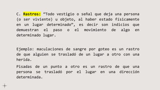 C. Rastros: “Todo vestigio o señal que deja una persona
(o ser viviente) u objeto, al haber estado físicamente
en un lugar determinado”, es decir son indicios que
demuestran el paso o el movimiento de algo en
determinado lugar.
Ejemplo: maculaciones de sangre por goteo es un rastro
de que alguien se trasladó de un lugar a otro con una
herida.
Pisadas de un punto a otro es un rastro de que una
persona se trasladó por el lugar en una dirección
determinada.
 