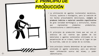 • La utilización de agentes (vulnerante) mecánicos,
físicos, químicos o biológicos, para la comisión de
los hechos presuntamente delictuosos, siempre se
producen indicios o material sensible significativo
de gran variedad morfológica y estructural, mismos
que representan elementos probatorios,
reconstructores e identificadores.
• El principio de producción tiene que ver con el
análisis de los rastros que quedan de los
materiales o agentes vulnerantes utilizados en la
perpetración de un crimen, tanto en el lugar en que
ha ocurrido, como en el cuerpo de la víctima.
• Este principio intenta determinar de qué manera fue
utilizado el agente vulnerante, para así obtener
mayor información acerca del mismo, y poder
identificarlo.
2. PRINCIPIO DE
PRODUCCIÓN
 