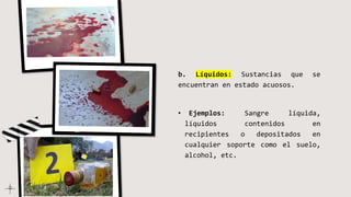 b. Líquidos: Sustancias que se
encuentran en estado acuosos.
• Ejemplos: Sangre líquida,
líquidos contenidos en
recipientes o depositados en
cualquier soporte como el suelo,
alcohol, etc.
 