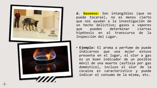 d. Gaseoso: Son intangibles (que no
puede tocarse), no es menos cierto
que nos ayudan a la investigación de
un hecho delictivo; gases o vapores
que pueden determinar ciertas
hipótesis en el transcurso de la
Inspección del Lugar.
• Ejemplo: El aroma a perfume de puede
indicarnos que una mujer estuvo
presente en el lugar, el olor a gas
es un buen indicador de un posible
móvil de una muerte (asfixia por gas
doméstico), incluso el olor de la
cocaína es característico y puede
indicar el consumo de la misma, etc.
 