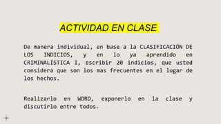 ACTIVIDAD EN CLASE
De manera individual, en base a la CLASIFICACIÓN DE
LOS INDICIOS, y en lo ya aprendido en
CRIMINALÍSTICA I, escribir 20 indicios, que usted
considera que son los mas frecuentes en el lugar de
los hechos.
Realizarlo en WORD, exponerlo en la clase y
discutirlo entre todos.
 