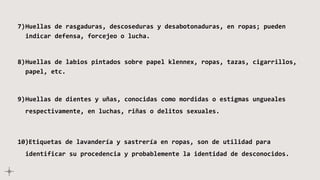 7)Huellas de rasgaduras, descoseduras y desabotonaduras, en ropas; pueden
indicar defensa, forcejeo o lucha.
8)Huellas de labios pintados sobre papel klennex, ropas, tazas, cigarrillos,
papel, etc.
9)Huellas de dientes y uñas, conocidas como mordidas o estigmas ungueales
respectivamente, en luchas, riñas o delitos sexuales.
10)Etiquetas de lavandería y sastrería en ropas, son de utilidad para
identificar su procedencia y probablemente la identidad de desconocidos.
 