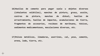 16)Huellas de cemento para pegar suela u objetos diversos
(inhalantes volátiles), manchas de pintura, grasa, aceite,
costras de pintura, manchas de diésel, huellas de
arrastramiento, huellas de impactos, acumulaciones de tierra,
fragmentos de accesorios, residuos de marihuana, tóxicos,
sedimentos medicamentosos, maculaciones diversas, etc.
17)Polvos metálicos, limaduras, aserrines, cal, yeso, cemento,
arena, lodo, tierra, etc.
 