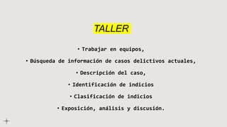 TALLER
• Trabajar en equipos,
• Búsqueda de información de casos delictivos actuales,
• Descripción del caso,
• Identificación de indicios
• Clasificación de indicios
• Exposición, análisis y discusión.
 