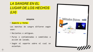 LA SANGRE EN EL
LUGAR DE LOS HECHOS
(LH)
BÚSQUEDA
• Aspecto y forma
Las manchas de sangre difieren según
sean:
• Recientes o antiguas.
• Puras o contaminadas o sometidas a
acción de lavado.
• Según el soporte sobre el cual se
asientan.
 