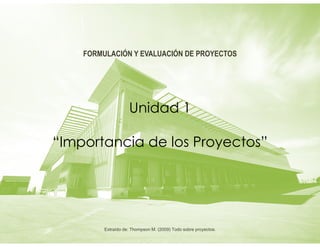 Unidad 1
“Importancia de los Proyectos”
FORMULACIÓN Y EVALUACIÓN DE PROYECTOS
Extraído de: Thompson M. (2009) Todo sobre proyectos.
 