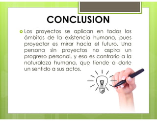 CONCLUSION
 Los proyectos se aplican en todos los
ámbitos de la existencia humana, pues
proyectar es mirar hacia el futuro. Una
persona sin proyectos no aspira un
progreso personal, y eso es contrario a la
naturaleza humana, que tiende a darle
un sentido a sus actos.
 