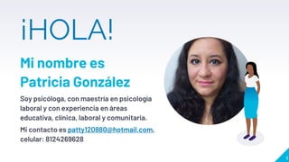 ¡HOLA!
Mi nombre es
Patricia González
Soy psicóloga, con maestría en psicología
laboral y con experiencia en áreas
educativa, clínica, laboral y comunitaria.
Mi contacto es patty120880@hotmail.com,
celular: 8124269628
1
 