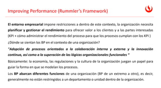 Improving Performance (Rummler’s Framework)
El entorno empresarial impone restricciones a dentro de este contexto, la organización necesita
planificar y gestionar el rendimiento para ofrecer valor a los clientes y a las partes interesadas
(KPI + cómo administrar el rendimiento del proceso para que los procesos cumplan con los KPI )
¿Dónde se sientan los BP en el contexto de una organización?
"Adopción de procesos orientados a la colaboración interna y externa y la innovación
continua, así como a la superación de las lógicas organizacionales funcionales “
Básicamente: la economía, las regulaciones y la cultura de la organización juegan un papel para
guiar la forma en que se modelan los procesos.
Los BP abarcan diferentes funciones de una organización (BP de un extremo a otro), es decir,
generalmente no están restringidos a un departamento o unidad dentro de la organización.
 
