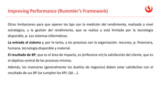 Improving Performance (Rummler’s Framework)
Otras limitaciones para que operen los bps son la medición del rendimiento, realizada a nivel
estratégico, y la gestión del rendimiento, que se realiza y está limitada por la tecnología
disponible, p. Los sistemas informáticos.
La entrada al sistema y, por lo tanto, a los procesos son la organización. recursos, p. financiera,
humana, tecnología disponible y material.
El resultado de BP, que es el área de impacto, es (enfocarse en) la satisfacción del cliente, que es
el objetivo central de los procesos mismos.
Además, los inversores (generalmente los dueños de negocios) deben estar satisfechos con el
resultado de sus BP (se cumplen los KPI, QA ...).
 