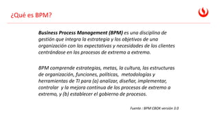 ¿Qué es BPM?
Business Process Management (BPM) es una disciplina de
gestión que integra la estrategia y los objetivos de una
organización con las expectativas y necesidades de los clientes
centrándose en los procesos de extremo a extremo.
BPM comprende estrategias, metas, la cultura, las estructuras
de organización, funciones, políticas, metodologías y
herramientas de TI para (a) analizar, diseñar, implementar,
controlar y la mejora continua de los procesos de extremo a
extremo, y (b) establecer el gobierno de procesos.
Fuente : BPM CBOK versión 3.0
 