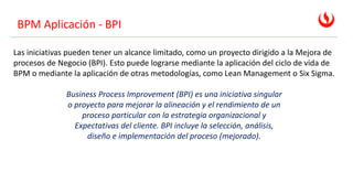 BPM Aplicación - BPI
Las iniciativas pueden tener un alcance limitado, como un proyecto dirigido a la Mejora de
procesos de Negocio (BPI). Esto puede lograrse mediante la aplicación del ciclo de vida de
BPM o mediante la aplicación de otras metodologías, como Lean Management o Six Sigma.
Business Process Improvement (BPI) es una iniciativa singular
o proyecto para mejorar la alineación y el rendimiento de un
proceso particular con la estrategia organizacional y
Expectativas del cliente. BPI incluye la selección, análisis,
diseño e implementación del proceso (mejorado).
 
