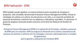 BPM Aplicación - EPM
BPM también puede significar un sistema holístico como resultado de iniciativas o
proyectos. Este resultado, denominado Enterprise Process Management (EPM), incluye la
estrategia, los valores y la cultura, las estructuras y los roles, y un conjunto completo de
procesos de extremo a extremo con sus objetivos e indicadores asociados, TI y personas. El
grado de progreso alcanzado puede evaluarse como Nivel de Madurez de Gestión de
Procesos.
Enterprise Process Management (EPM) es la aplicación de Principios, métodos y procesos
de BPM para una empresa. EPM (a) asegura la alineación de la cartera y arquitectura de
procesos de extremo a extremo con los estrategia y recursos y (b) proporciona un modelo
de gobernanza
para la gestión y evaluación de iniciativas BPM.
 