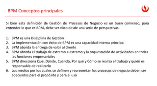 BPM Conceptos principales
Si bien esta definición de Gestión de Procesos de Negocio es un buen comienzo, para
entender lo que es BPM, debe ser visto desde una serie de perspectivas.
1. BPM es una Disciplina de Gestión
2. La implementación con éxito de BPM es una capacidad interna principal
3. BPM aborda la entrega de valor al cliente
4. BPM aborda el trabajo de extremo a extremo y la orquestación de actividades en todas
las funciones empresariales
5. BPM direcciona Qué, Dónde, Cuándo, Por qué y Cómo se realiza el trabajo y quién es
responsable de realizarlo
6. Los medios por los cuales se definen y representan los procesos de negocio deben ser
adecuados para el propósito y para el uso
 