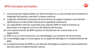 BPM Conceptos principales
7. Los procesos de negocio deben ser administrados en un ciclo cerrado para mantener la
integridad del proceso y permitir la mejora continua
8. La gestión coordinada y proactiva de los procesos de negocio requiere una inversión
significativa en el desarrollo interno de la capacidad empresarial
9. Las capacidades internas requeridas para soportar BPM en toda la empresa se
desarrollan a lo largo de una Curva de Madurez del Proceso
10. Una implementación de BPM requiere la introducción de nuevos roles en la
organización.
11. BPM no es un marco prescrito, una metodología o un conjunto de herramientas
12. La tecnología juega un rol de apoyo, no un papel de liderazgo en la implementación de
BPM
13. La Implementación de BPM es una Decisión Estratégica y requiere un fuerte patrocinio
ejecutivo para la implementación exitosa.
 