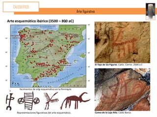 CALCOLÍTICO
                                                          Arte figurativo

Arte esquemático ibérico (3500 – 800 aC)




                                                                            El Tajo de las Figuras. Cádiz. Ciervo. 2000 a.C




       Yacimientos de arte esquemático en la Península




     Representaciones figurativas del arte esquemático.                     Cueva de la Laja Alta. Cádiz Barco.
 