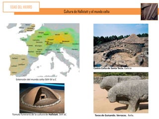 EDAD DEL HIERRO
                                                  Cultura de Hallstatt y el mundo celta




                                                                          Castro Celta de Santa Tecla. Galicia



    Extensión del mundo celta SVII-SII a.C




 Túmulo funerario de la cultura de Hallstatt. SVII aC                      Toros de Guisando. Verracos. Ávila.
 