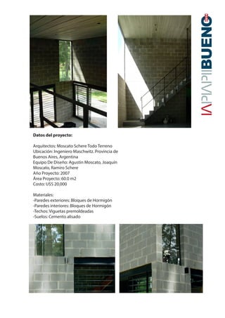 20142014
Datos del proyecto:
Arquitectos: Moscato Schere Todo Terreno
Ubicación: Ingeniero Maschwitz. Provincia de
Buenos Aires, Argentina
Equipo De Diseño: Agustin Moscato, Joaquín
Moscato, Ramiro Schere
Año Proyecto: 2007
Área Proyecto: 60.0 m2
Costo: U$S 20,000
Materiales:
-Paredes exteriores: Bloques de Hormigón
-Paredes interiores: Bloques de Hormigón
-Techos: Viguetas premoldeadas
-Suelos: Cemento alisado
 