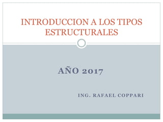 AÑO 2017
INTRODUCCION A LOS TIPOS
ESTRUCTURALES
ING. RAFAEL COPPARI
 