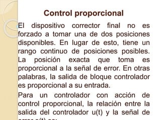 Control proporcional
El dispositivo corrector final no es
forzado a tomar una de dos posiciones
disponibles. En lugar de esto, tiene un
rango continuo de posiciones posibles.
La posición exacta que toma es
proporcional a la señal de error. En otras
palabras, la salida de bloque controlador
es proporcional a su entrada.
Para un controlador con acción de
control proporcional, la relación entre la
salida del controlador u(t) y la señal de
 