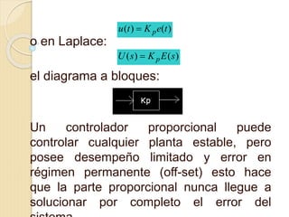 o en Laplace:
el diagrama a bloques:
Un controlador proporcional puede
controlar cualquier planta estable, pero
posee desempeño limitado y error en
régimen permanente (off-set) esto hace
que la parte proporcional nunca llegue a
solucionar por completo el error del
)()( teKtu p
)()( sEKsU p
 