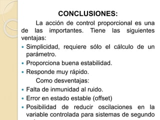 CONCLUSIONES:
La acción de control proporcional es una
de las importantes. Tiene las siguientes
ventajas:
 Simplicidad, requiere sólo el cálculo de un
parámetro.
 Proporciona buena estabilidad.
 Responde muy rápido.
Como desventajas:
 Falta de inmunidad al ruido.
 Error en estado estable (offset)
 Posibilidad de reducir oscilaciones en la
variable controlada para sistemas de segundo
 