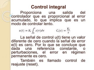 Control integral
Proporciona una salida del
controlador que es proporcional al error
acumulado, lo que implica que es un
modo de controlar lento.
La señal de control u(t) tiene un valor
diferente de cero cuando la señal de error
e(t) es cero. Por lo que se concluye que
dada una referencia constante, o
perturbaciones, el error en régimen
permanente es cero.
También es llamado control de
reajuste (reset).
 