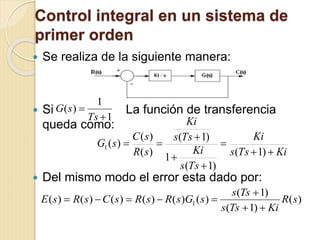 Control integral en un sistema de
primer orden
 Se realiza de la siguiente manera:
 Si La función de transferencia
queda como:
 Del mismo modo el error esta dado por:
1
1
)(


Ts
sG
KiTss
Ki
Tss
Ki
Tss
Ki
sR
sC
sG






)1(
)1(
1
)1(
)(
)(
)(1
)(
)1(
)1(
)()()()()()( 1 sR
KiTss
Tss
sGsRsRsCsRsE



 