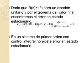  Dado que R(s)=1/s para un escalón
unitario y por el teorema del valor final
encontramos el error en estado
estacionario.
 En un sistema de primer orden con
control integral no existe error en estado
estacionario.
0
)1(
)1(
lim)(lim)(lim
00




 KiTss
Tss
ssEtee
sst
ss
 