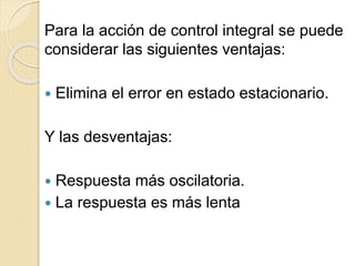 Para la acción de control integral se puede
considerar las siguientes ventajas:
 Elimina el error en estado estacionario.
Y las desventajas:
 Respuesta más oscilatoria.
 La respuesta es más lenta
 
