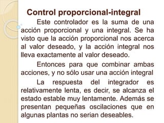 Control proporcional-integral
Este controlador es la suma de una
acción proporcional y una integral. Se ha
visto que la acción proporcional nos acerca
al valor deseado, y la acción integral nos
lleva exactamente al valor deseado.
Entonces para que combinar ambas
acciones, y no sólo usar una acción integral
La respuesta del integrador es
relativamente lenta, es decir, se alcanza el
estado estable muy lentamente. Además se
presentan pequeñas oscilaciones que en
algunas plantas no serian deseables.
 