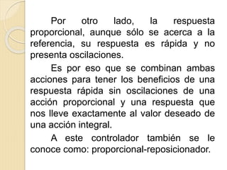 Por otro lado, la respuesta
proporcional, aunque sólo se acerca a la
referencia, su respuesta es rápida y no
presenta oscilaciones.
Es por eso que se combinan ambas
acciones para tener los beneficios de una
respuesta rápida sin oscilaciones de una
acción proporcional y una respuesta que
nos lleve exactamente al valor deseado de
una acción integral.
A este controlador también se le
conoce como: proporcional-reposicionador.
 