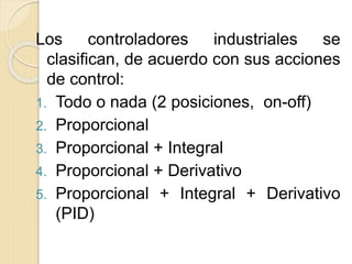 Los controladores industriales se
clasifican, de acuerdo con sus acciones
de control:
1. Todo o nada (2 posiciones, on-off)
2. Proporcional
3. Proporcional + Integral
4. Proporcional + Derivativo
5. Proporcional + Integral + Derivativo
(PID)
 