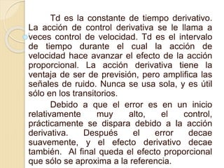 Td es la constante de tiempo derivativo.
La acción de control derivativa se le llama a
veces control de velocidad. Td es el intervalo
de tiempo durante el cual la acción de
velocidad hace avanzar el efecto de la acción
proporcional. La acción derivativa tiene la
ventaja de ser de previsión, pero amplifica las
señales de ruido. Nunca se usa sola, y es útil
sólo en los transitorios.
Debido a que el error es en un inicio
relativamente muy alto, el control,
prácticamente se dispara debido a la acción
derivativa. Después el error decae
suavemente, y el efecto derivativo decae
también. Al final queda el efecto proporcional
que sólo se aproxima a la referencia.
 