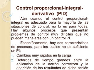 Control proporcional-integral-
derivativo (PID)
Aún cuando el control proporcional-
integral es adecuado para la mayoría de las
situaciones de control, no lo es para todas.
Hay algunos procesos que presentan
problemas de control muy difíciles que no
pueden manejarse con un control PI.
Específicamente, hay dos características
de procesos, para los cuales no es suficiente
un PI:
1. Cambios muy rápidos en la carga
2. Retardos de tiempo grandes entre la
aplicación de la acción correctora y la
aparición de los resultados de dicha acción
 