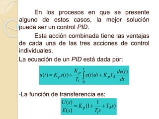 En los procesos en que se presente
alguno de estos casos, la mejor solución
puede ser un control PID.
Esta acción combinada tiene las ventajas
de cada una de las tres acciones de control
individuales.
La ecuación de un PID está dada por:
•La función de transferencia es:
dt
tde
TKdtte
T
K
teKtu dp
t
i
p
p
)(
)()()(
0
 
)
1
1(
)(
)(
sT
sT
K
sE
sU
d
i
p 
 