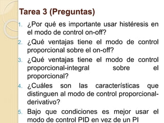 Tarea 3 (Preguntas)
1. ¿Por qué es importante usar histéresis en
el modo de control on-off?
2. ¿Qué ventajas tiene el modo de control
proporcional sobre el on-off?
3. ¿Qué ventajas tiene el modo de control
proporcional-integral sobre el
proporcional?
4. ¿Cuáles son las características que
distinguen al modo de control proporcional-
derivativo?
5. Bajo que condiciones es mejor usar el
modo de control PID en vez de un PI
 