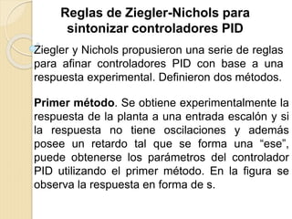Reglas de Ziegler-Nichols para
sintonizar controladores PID
Ziegler y Nichols propusieron una serie de reglas
para afinar controladores PID con base a una
respuesta experimental. Definieron dos métodos.
Primer método. Se obtiene experimentalmente la
respuesta de la planta a una entrada escalón y si
la respuesta no tiene oscilaciones y además
posee un retardo tal que se forma una “ese”,
puede obtenerse los parámetros del controlador
PID utilizando el primer método. En la figura se
observa la respuesta en forma de s.
 