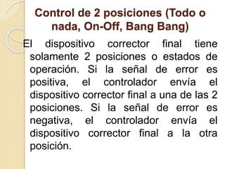 Control de 2 posiciones (Todo o
nada, On-Off, Bang Bang)
El dispositivo corrector final tiene
solamente 2 posiciones o estados de
operación. Si la señal de error es
positiva, el controlador envía el
dispositivo corrector final a una de las 2
posiciones. Si la señal de error es
negativa, el controlador envía el
dispositivo corrector final a la otra
posición.
 